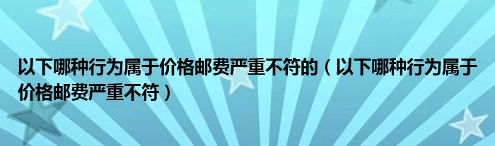 以下哪種行為屬于價(jià)格郵費(fèi)嚴(yán)重不符的（以下哪種行為屬于價(jià)格郵費(fèi)嚴(yán)重不符）