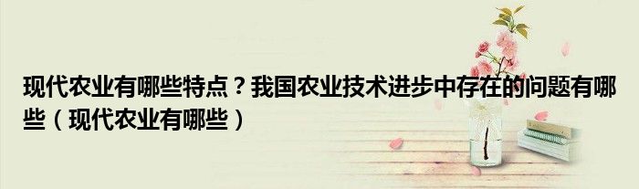 現(xiàn)代農(nóng)業(yè)有哪些特點(diǎn)？我國農(nóng)業(yè)技術(shù)進(jìn)步中存在的問題有哪些（現(xiàn)代農(nóng)業(yè)有哪些）