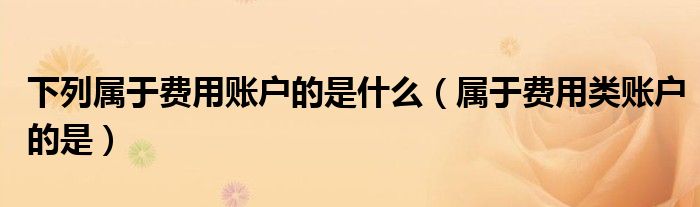 下列屬于費(fèi)用賬戶的是什么（屬于費(fèi)用類賬戶的是）