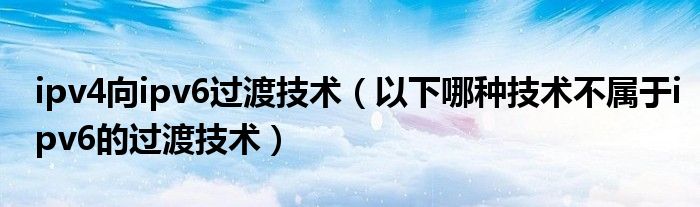 ipv4向ipv6過(guò)渡技術(shù)（以下哪種技術(shù)不屬于ipv6的過(guò)渡技術(shù)）