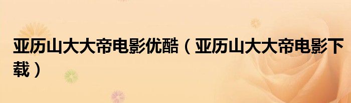 亞歷山大大帝電影優(yōu)酷（亞歷山大大帝電影下載）