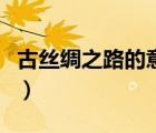 古絲綢之路的意義與作用（古絲綢之路的意義）