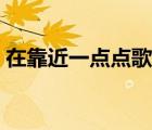 在靠近一點(diǎn)點(diǎn)歌詞歌譜（在靠近一點(diǎn)點(diǎn)歌詞）
