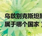 烏茲別克斯坦屬于哪個(gè)國家的（烏茲別克斯坦屬于哪個(gè)國家）