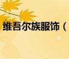 維吾爾族服飾（說一說維吾爾族服飾的簡介）