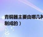 青銅器主要由哪幾種金屬制成（青銅器主要是由哪幾種金屬制成的）