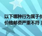以下哪種行為屬于價格郵費嚴重不符的（以下哪種行為屬于價格郵費嚴重不符）