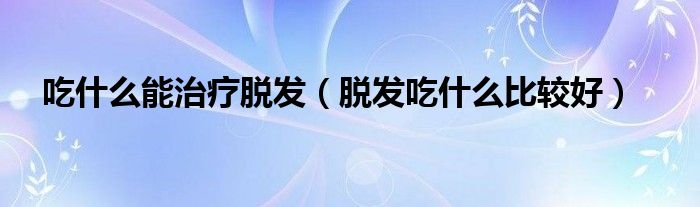 吃什么能治療脫發(fā)（脫發(fā)吃什么比較好）