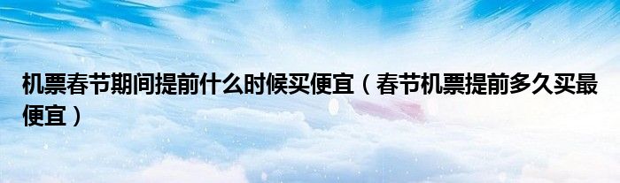 機票春節(jié)期間提前什么時候買便宜（春節(jié)機票提前多久買最便宜）