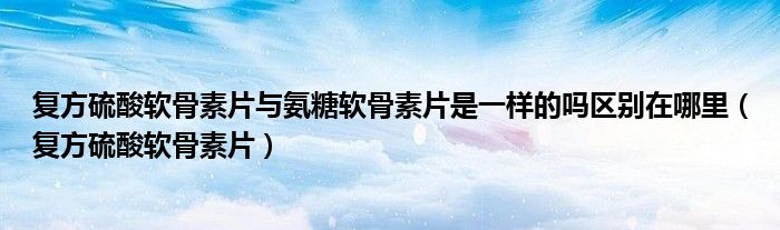 復方硫酸軟骨素片與氨糖軟骨素片是一樣的嗎區(qū)別在哪里（復方硫酸軟骨素片）