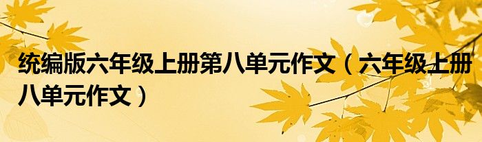 統(tǒng)編版六年級(jí)上冊(cè)第八單元作文（六年級(jí)上冊(cè)八單元作文）