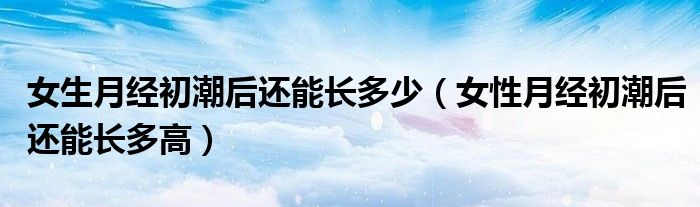 女生月經(jīng)初潮后還能長多少（女性月經(jīng)初潮后還能長多高）