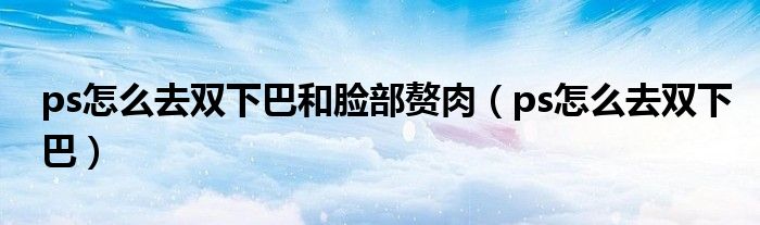 ps怎么去雙下巴和臉部贅肉（ps怎么去雙下巴）