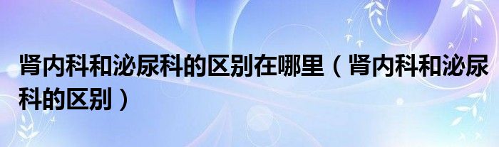 腎內(nèi)科和泌尿科的區(qū)別在哪里（腎內(nèi)科和泌尿科的區(qū)別）