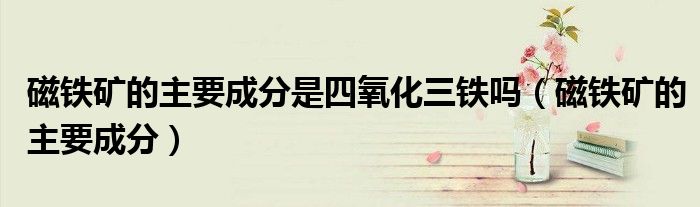 磁鐵礦的主要成分是四氧化三鐵嗎（磁鐵礦的主要成分）