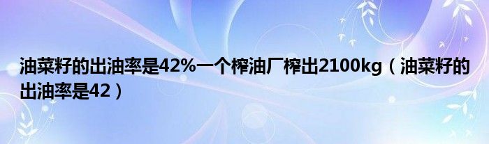油菜籽的出油率是42%一個(gè)榨油廠榨出2100kg（油菜籽的出油率是42）