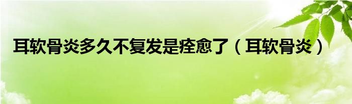 耳軟骨炎多久不復(fù)發(fā)是痊愈了（耳軟骨炎）