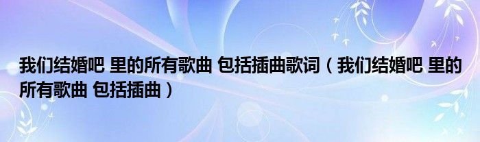 我們結(jié)婚吧 里的所有歌曲 包括插曲歌詞（我們結(jié)婚吧 里的所有歌曲 包括插曲）