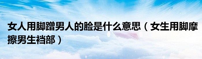 女人用腳蹭男人的臉是什么意思（女生用腳摩擦男生襠部）