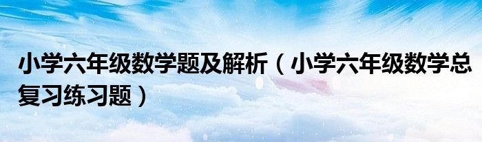 小學(xué)六年級(jí)數(shù)學(xué)題及解析（小學(xué)六年級(jí)數(shù)學(xué)總復(fù)習(xí)練習(xí)題）