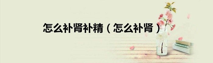 怎么補(bǔ)腎補(bǔ)精（怎么補(bǔ)腎）