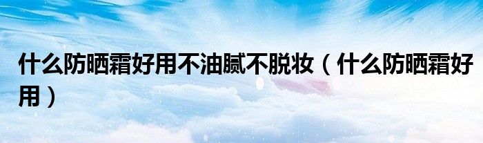 什么防曬霜好用不油膩不脫妝（什么防曬霜好用）