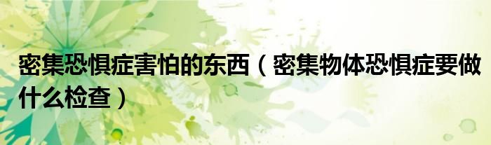 密集恐懼癥害怕的東西（密集物體恐懼癥要做什么檢查）