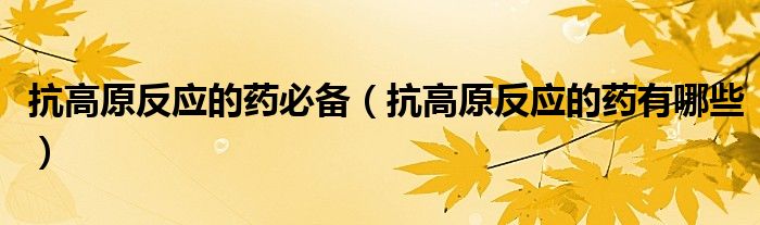 抗高原反應(yīng)的藥必備（抗高原反應(yīng)的藥有哪些）