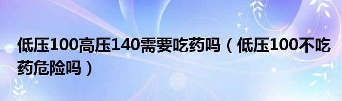 低壓100高壓140需要吃藥嗎（低壓100不吃藥危險(xiǎn)嗎）
