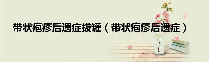 帶狀皰疹后遺癥拔罐（帶狀皰疹后遺癥）