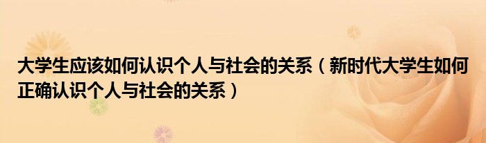 大學(xué)生應(yīng)該如何認(rèn)識個(gè)人與社會的關(guān)系（新時(shí)代大學(xué)生如何正確認(rèn)識個(gè)人與社會的關(guān)系）