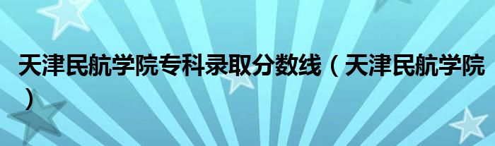 天津民航學院專科錄取分數(shù)線（天津民航學院）