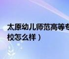 太原幼兒師范高等?？茖W(xué)校咋樣（太原幼兒師范高等?？茖W(xué)校怎么樣）