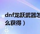 dnf龍躍武器怎么獲得2019（dnf龍躍武器怎么獲得）