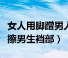 女人用腳蹭男人的臉是什么意思（女生用腳摩擦男生襠部）