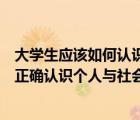大學(xué)生應(yīng)該如何認(rèn)識個人與社會的關(guān)系（新時代大學(xué)生如何正確認(rèn)識個人與社會的關(guān)系）