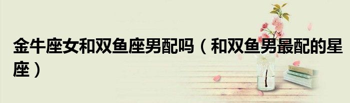 金牛座女和雙魚座男配嗎（和雙魚男最配的星座）