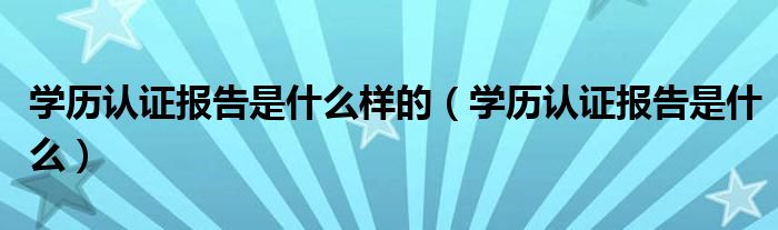 學(xué)歷認(rèn)證報告是什么樣的（學(xué)歷認(rèn)證報告是什么）