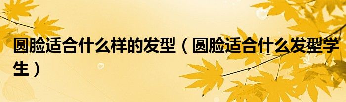 圓臉適合什么樣的發(fā)型（圓臉適合什么發(fā)型學(xué)生）