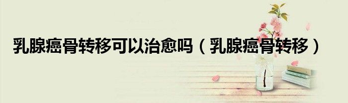 乳腺癌骨轉(zhuǎn)移可以治愈嗎（乳腺癌骨轉(zhuǎn)移）