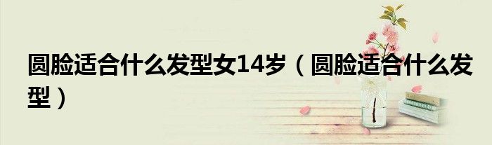 圓臉適合什么發(fā)型女14歲（圓臉適合什么發(fā)型）