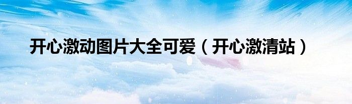 開(kāi)心激動(dòng)圖片大全可愛(ài)（開(kāi)心激清站）