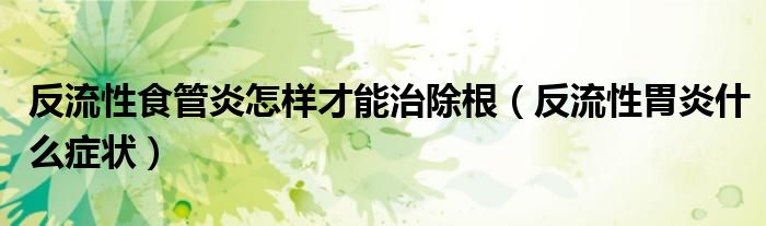 反流性食管炎怎樣才能治除根（反流性胃炎什么癥狀）