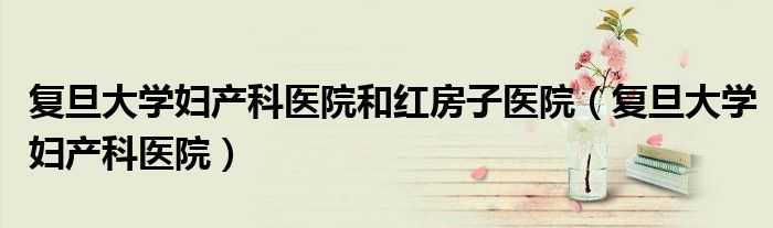 復(fù)旦大學(xué)婦產(chǎn)科醫(yī)院和紅房子醫(yī)院（復(fù)旦大學(xué)婦產(chǎn)科醫(yī)院）
