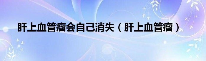 肝上血管瘤會自己消失（肝上血管瘤）