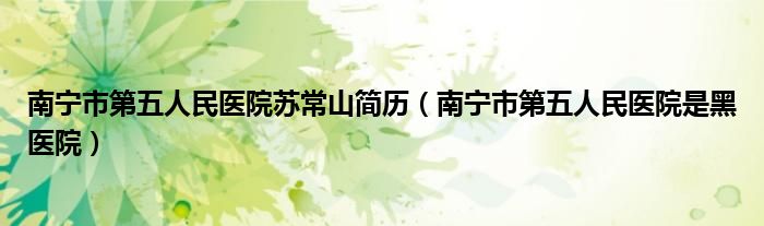南寧市第五人民醫(yī)院蘇常山簡歷（南寧市第五人民醫(yī)院是黑醫(yī)院）