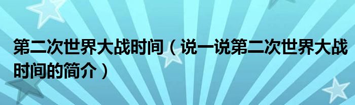 第二次世界大戰(zhàn)時(shí)間（說(shuō)一說(shuō)第二次世界大戰(zhàn)時(shí)間的簡(jiǎn)介）
