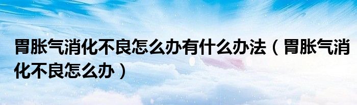 胃脹氣消化不良怎么辦有什么辦法（胃脹氣消化不良怎么辦）