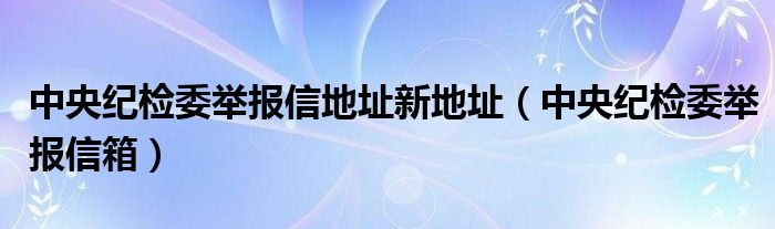 中央紀(jì)檢委舉報(bào)信地址新地址（中央紀(jì)檢委舉報(bào)信箱）