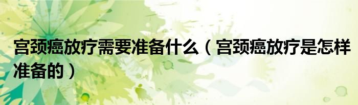 宮頸癌放療需要準備什么（宮頸癌放療是怎樣準備的）